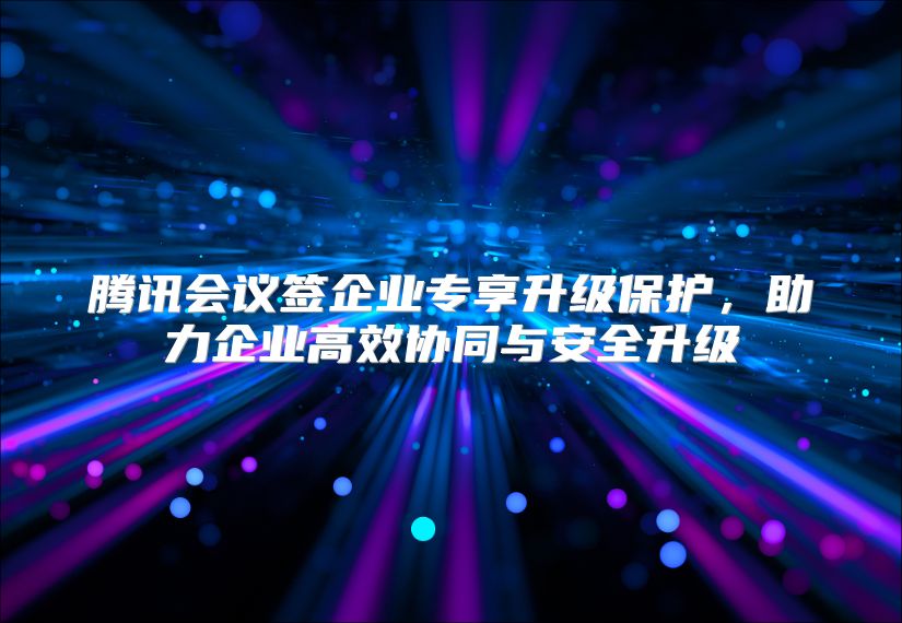 腾讯会议签企业专享升级保护，助力企业高效协同与安全升级