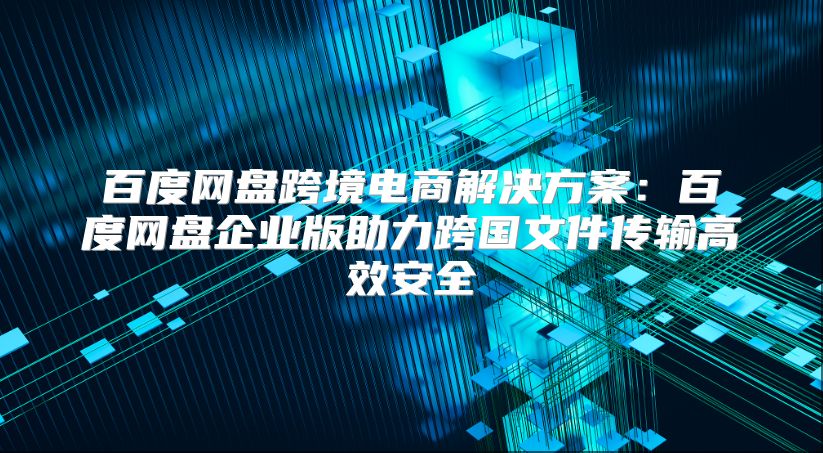 百度网盘跨境电商解决方案：百度网盘企业版助力跨国文件传输高效安全