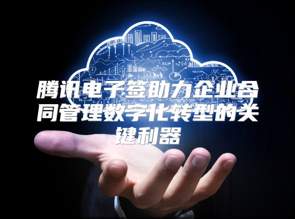 腾讯电子签助力企业合同管理数字化转型的关键利器