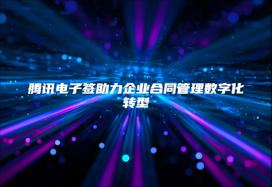 腾讯电子签助力企业合同管理数字化转型