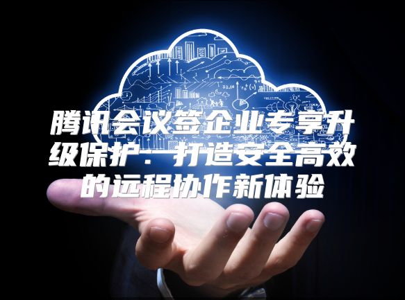 腾讯会议签企业专享升级保护：打造安全高效的远程协作新体验