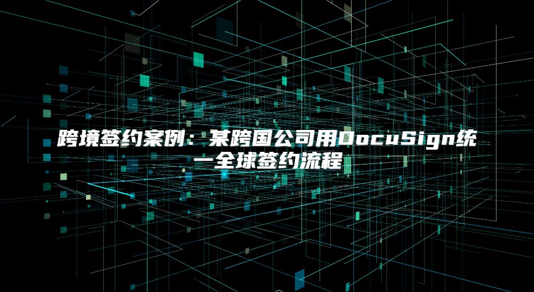 跨境签约案例：某跨国公司用DocuSign统一全球签约流程