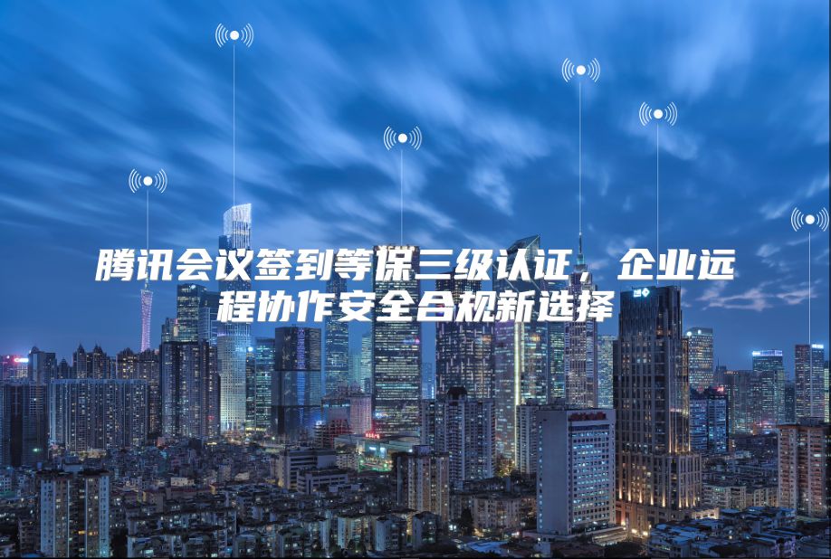 腾讯会议签到等保三级认证，企业远程协作安全合规新选择
