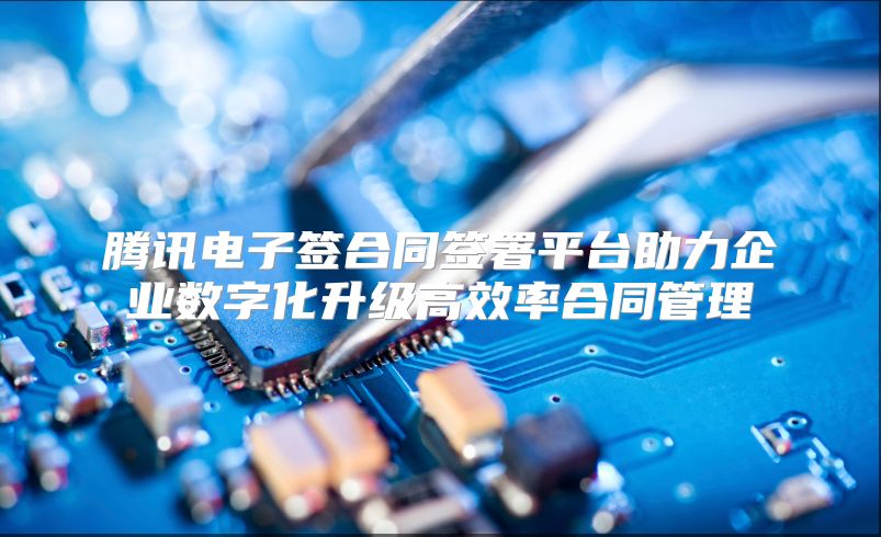 腾讯电子签合同签署平台助力企业数字化升级高效率合同管理