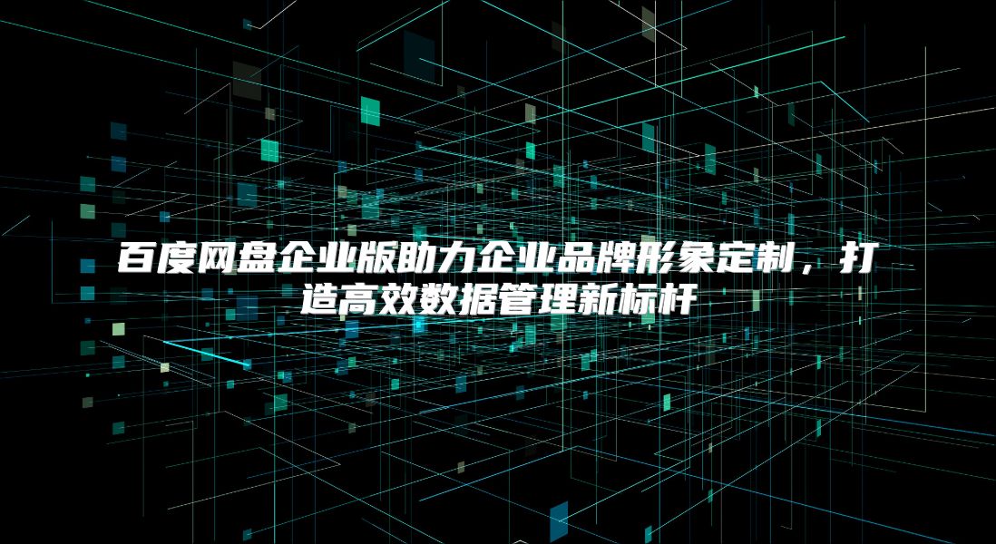 百度网盘企业版助力企业品牌形象定制，打造高效数据管理新标杆