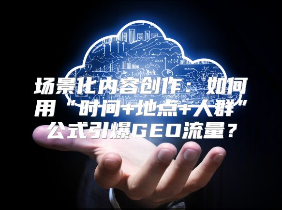 场景化内容创作：如何用“时间+地点+人群”公式引爆GEO流量？