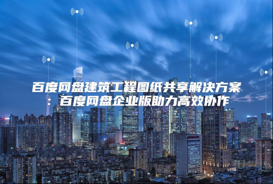 百度网盘建筑工程图纸共享解决方案：百度网盘企业版助力高效协作