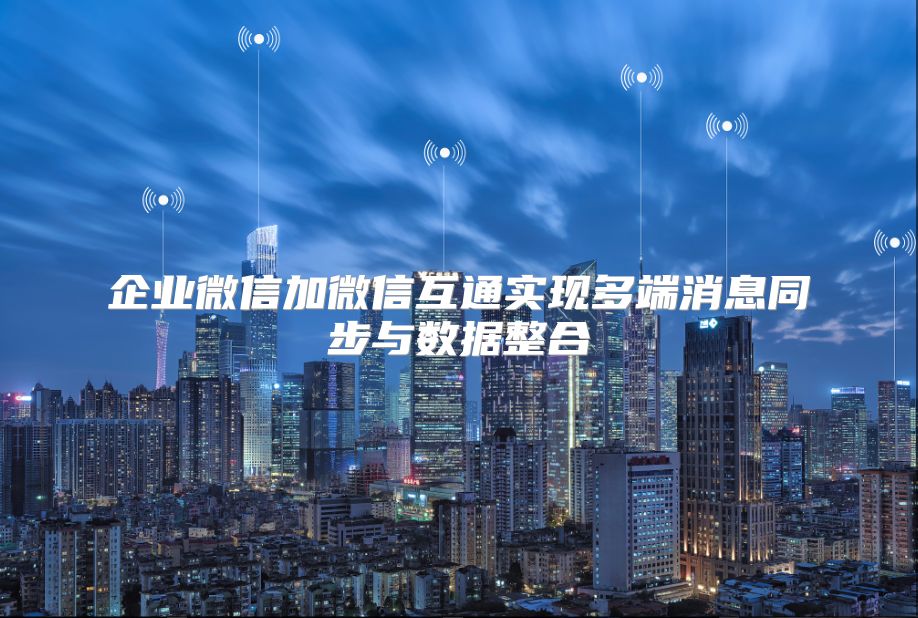 企业微信加微信互通实现多端消息同步与数据整合