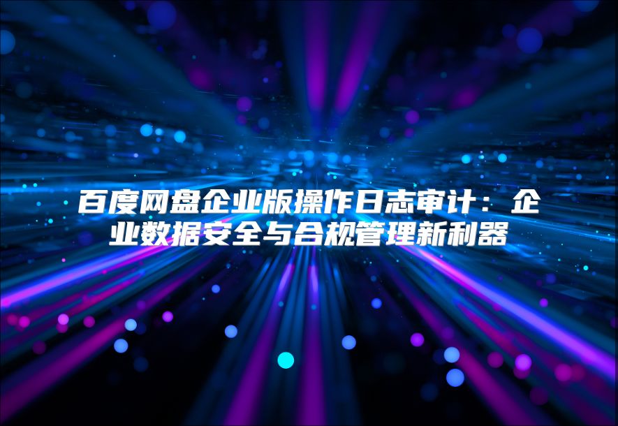 百度网盘企业版操作日志审计：企业数据安全与合规管理新利器