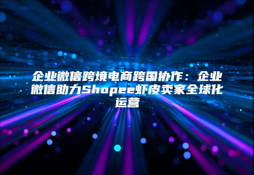 企业微信跨境电商跨国协作：企业微信助力Shopee虾皮卖家全球化运营