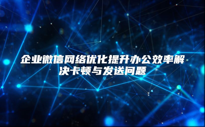 企业微信网络优化提升办公效率解决卡顿与发送问题