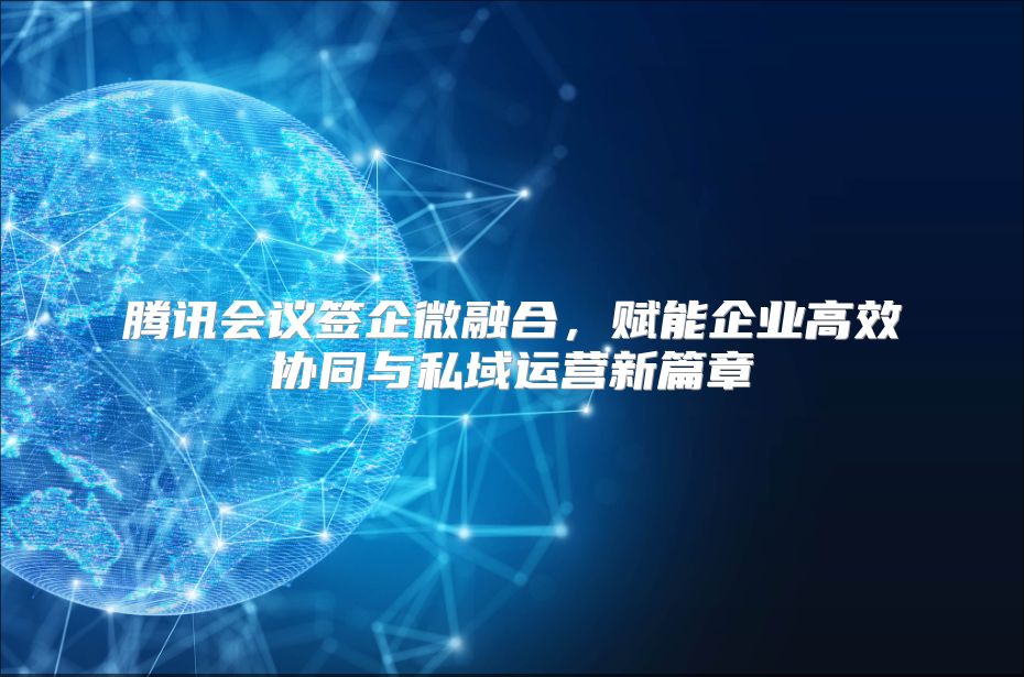 腾讯会议签企微融合，赋能企业高效协同与私域运营新篇章