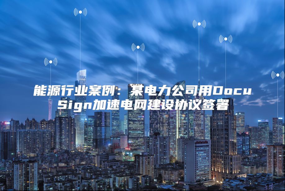 能源行业案例：某电力公司用DocuSign加速电网建设协议签署