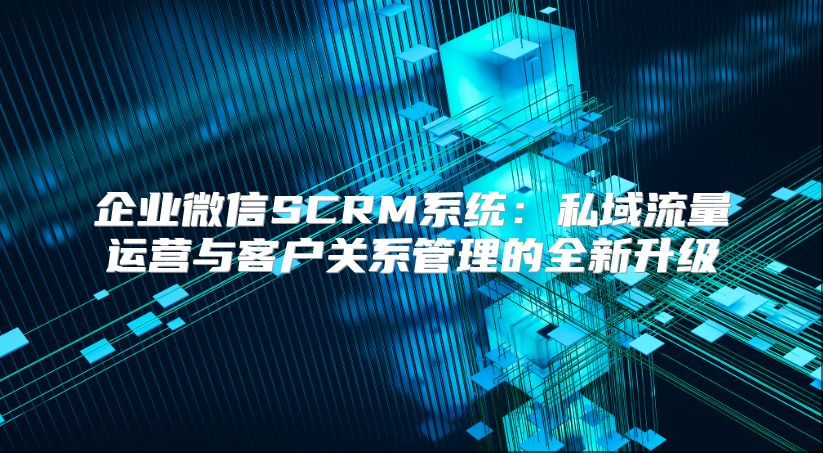 企业微信SCRM系统：私域流量运营与客户关系管理的全新升级