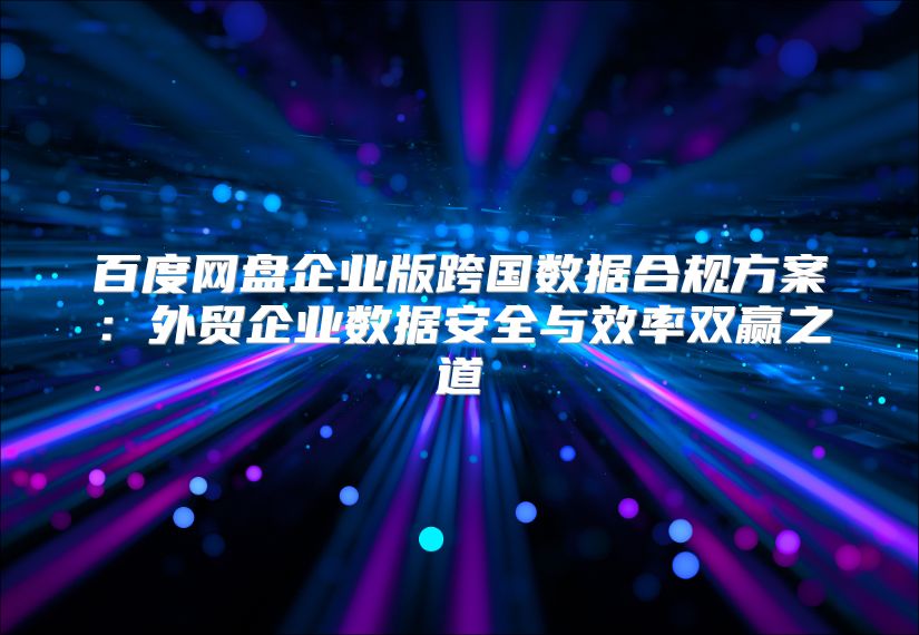 百度网盘企业版跨国数据合规方案：外贸企业数据安全与效率双赢之道