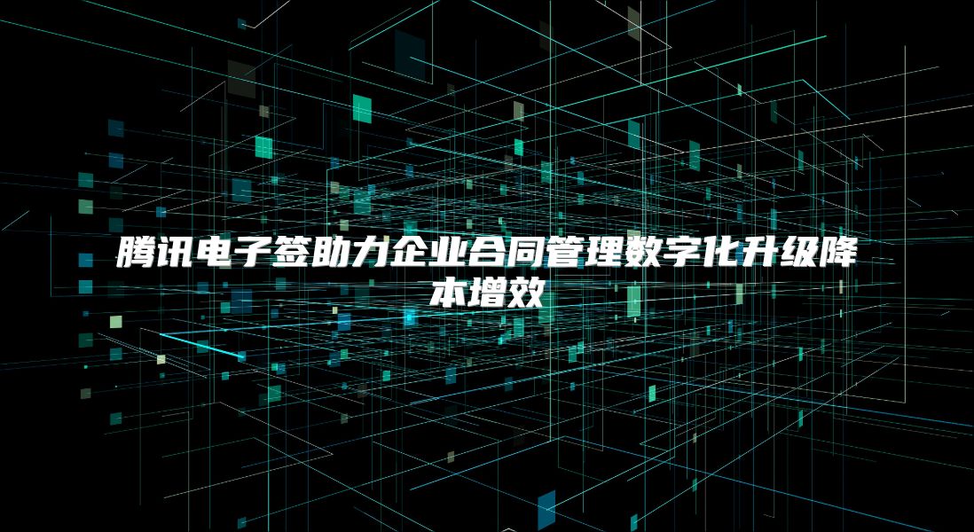 腾讯电子签助力企业合同管理数字化升级降本增效
