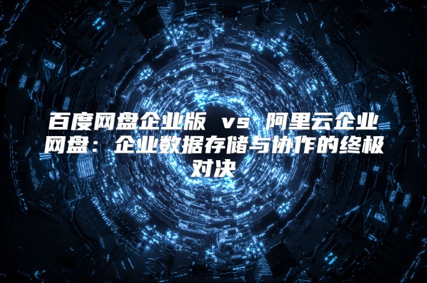 百度网盘企业版 vs 阿里云企业网盘：企业数据存储与协作的终极对决