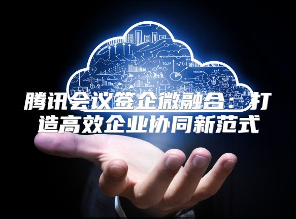腾讯会议签企微融合：打造高效企业协同新范式