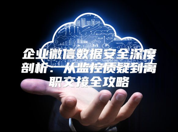企业微信数据安全深度剖析：从监控质疑到离职交接全攻略