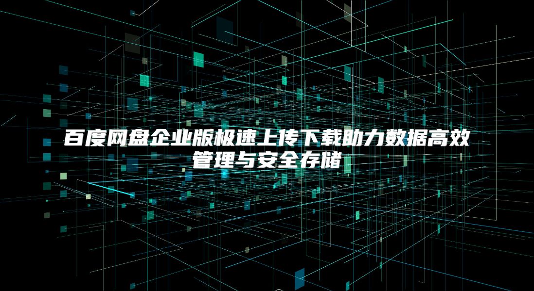 百度网盘企业版极速上传下载助力数据高效管理与安全存储