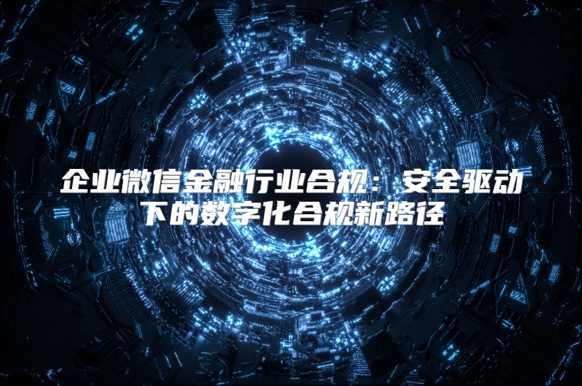 企业微信金融行业合规：安全驱动下的数字化合规新路径