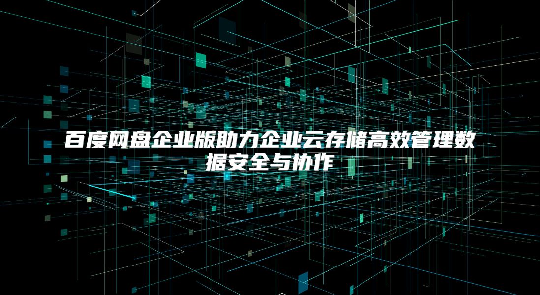 百度网盘企业版助力企业云存储高效管理数据安全与协作