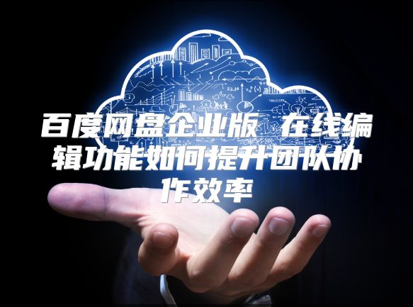百度网盘企业版 在线编辑功能如何提升团队协作效率