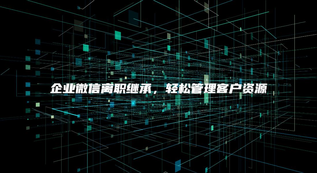 企业微信离职继承，轻松管理客户资源