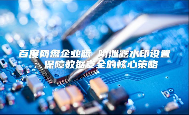 百度网盘企业版 防泄露水印设置：保障数据安全的核心策略