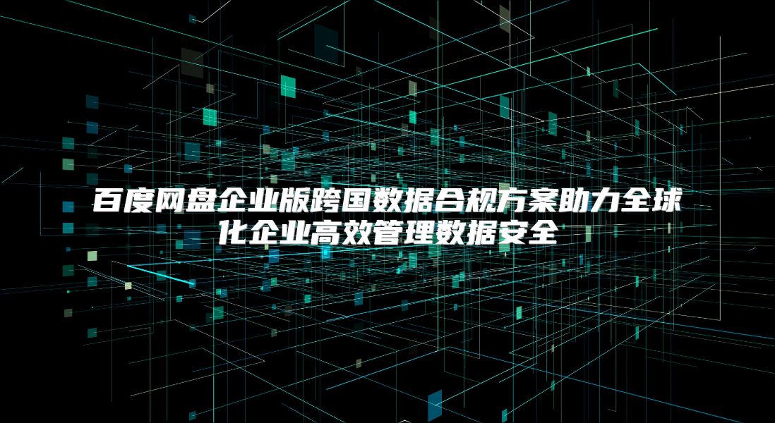 百度网盘企业版跨国数据合规方案助力全球化企业高效管理数据安全