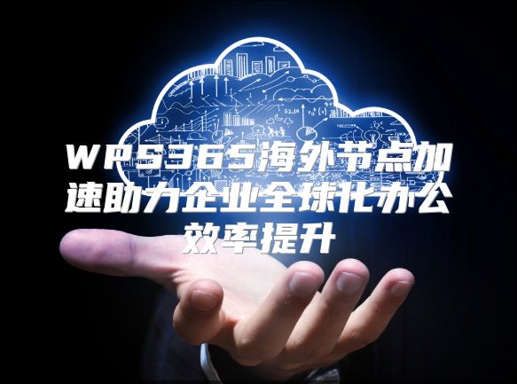 WPS365海外节点加速助力企业全球化办公效率提升