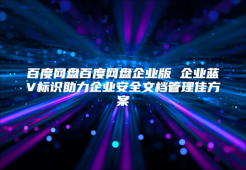 百度网盘百度网盘企业版 企业蓝V标识助力企业安全文档管理佳方案