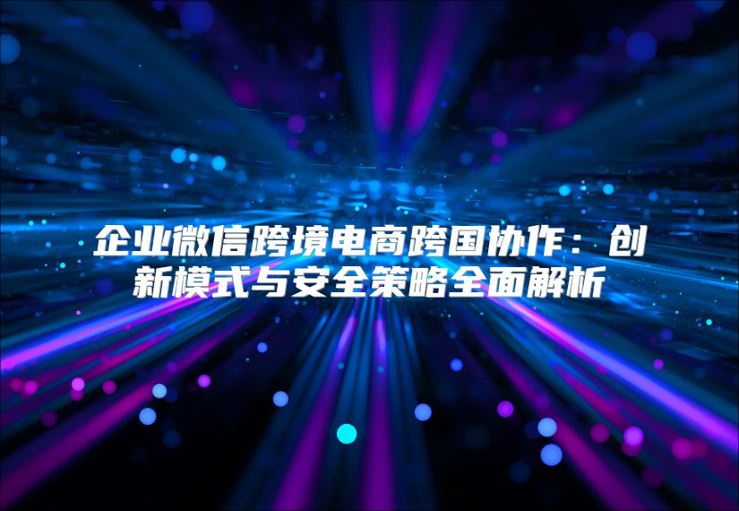 企业微信跨境电商跨国协作：创新模式与安全策略全面解析