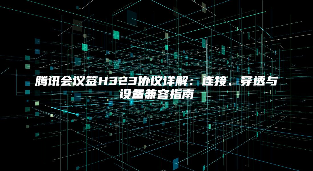 腾讯会议签H323协议详解：连接、穿透与设备兼容指南