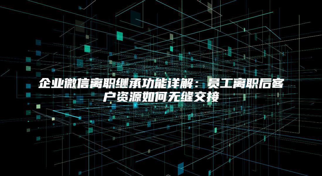 企业微信离职继承功能详解：员工离职后客户资源如何无缝交接