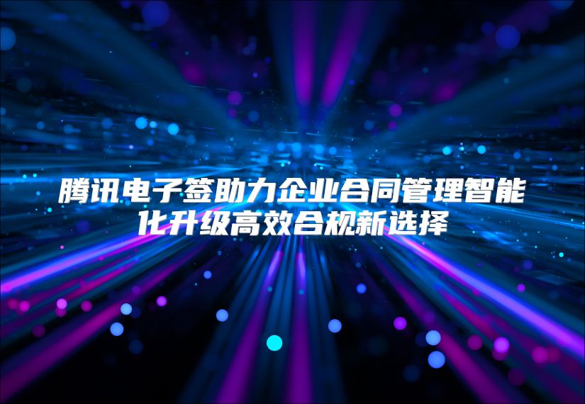 腾讯电子签助力企业合同管理智能化升级高效合规新选择