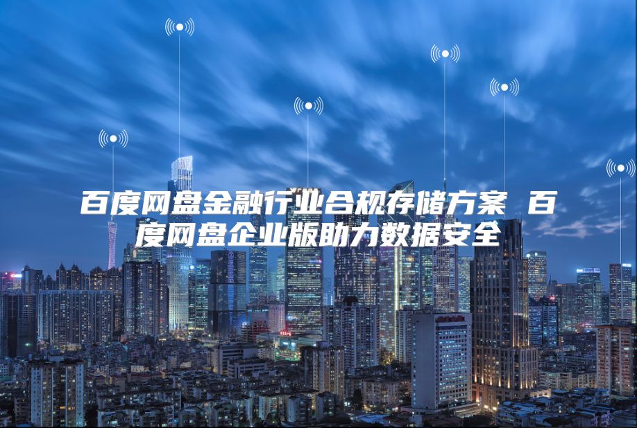 百度网盘金融行业合规存储方案 百度网盘企业版助力数据安全