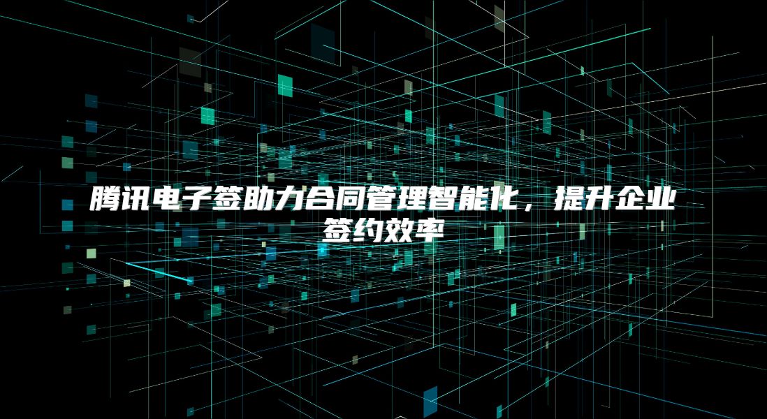 腾讯电子签助力合同管理智能化，提升企业签约效率