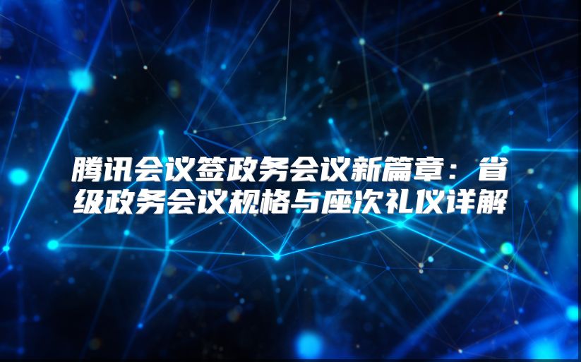 腾讯会议签政务会议新篇章：省级政务会议规格与座次礼仪详解