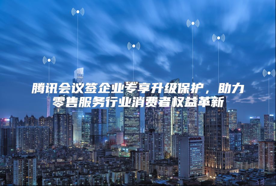 腾讯会议签企业专享升级保护，助力零售服务行业消费者权益革新