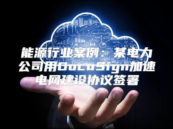 能源行业案例：某电力公司用DocuSign加速电网建设协议签署