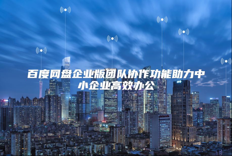 百度网盘企业版团队协作功能助力中小企业高效办公