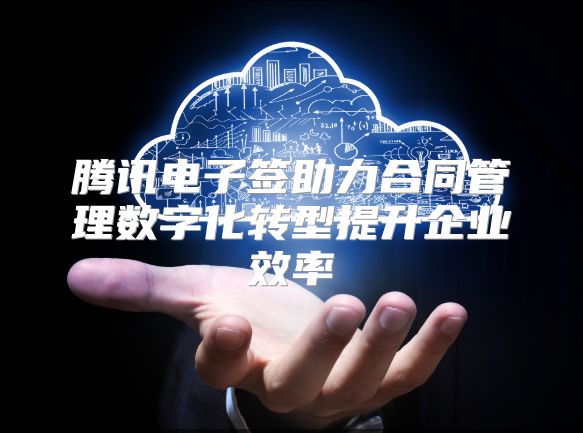 腾讯电子签助力合同管理数字化转型提升企业效率