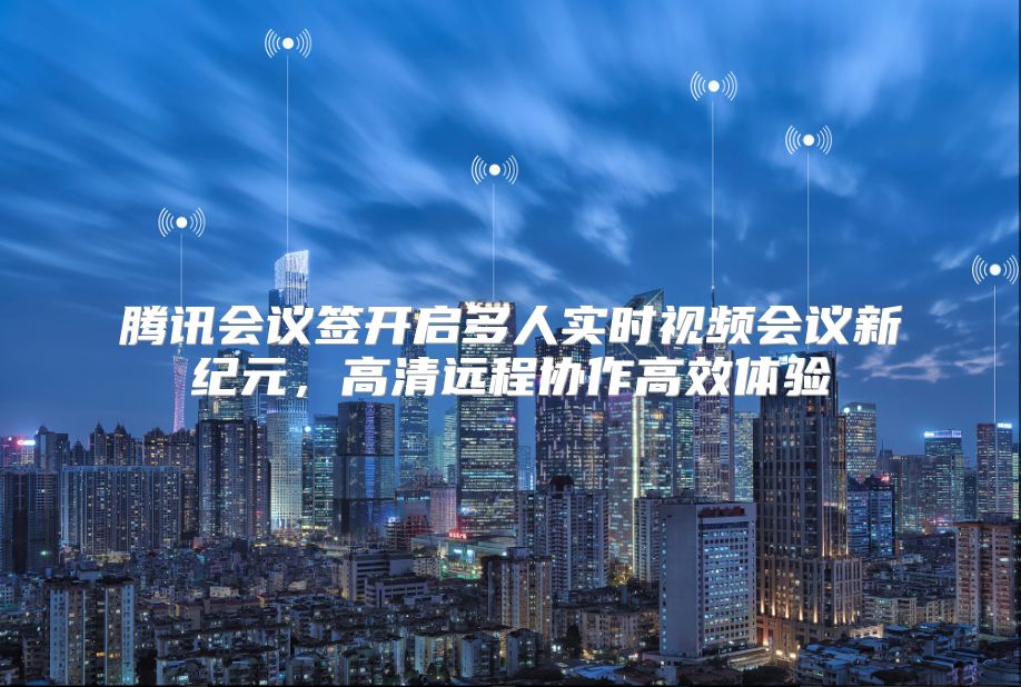 腾讯会议签开启多人实时视频会议新纪元，高清远程协作高效体验