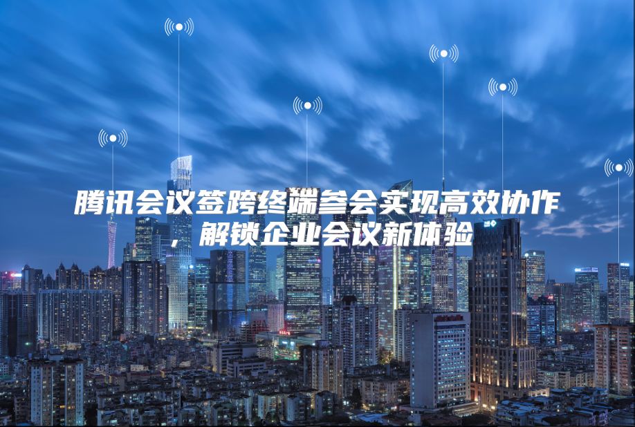 腾讯会议签跨终端参会实现高效协作，解锁企业会议新体验