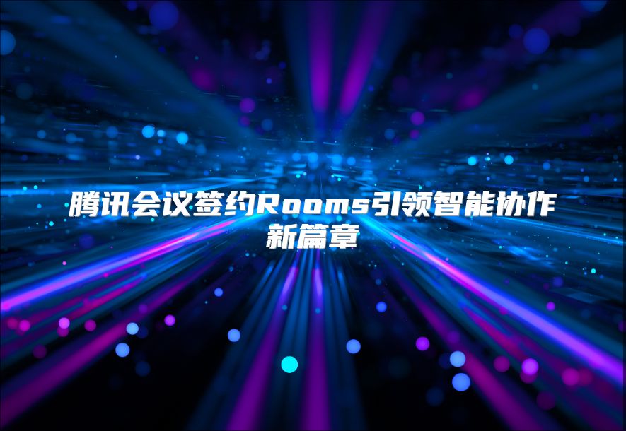 腾讯会议签约Rooms引领智能协作新篇章