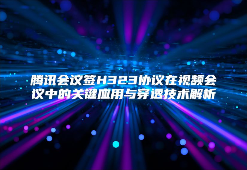 腾讯会议签H323协议在视频会议中的关键应用与穿透技术解析