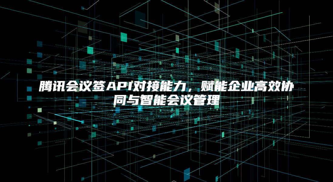 腾讯会议签API对接能力，赋能企业高效协同与智能会议管理