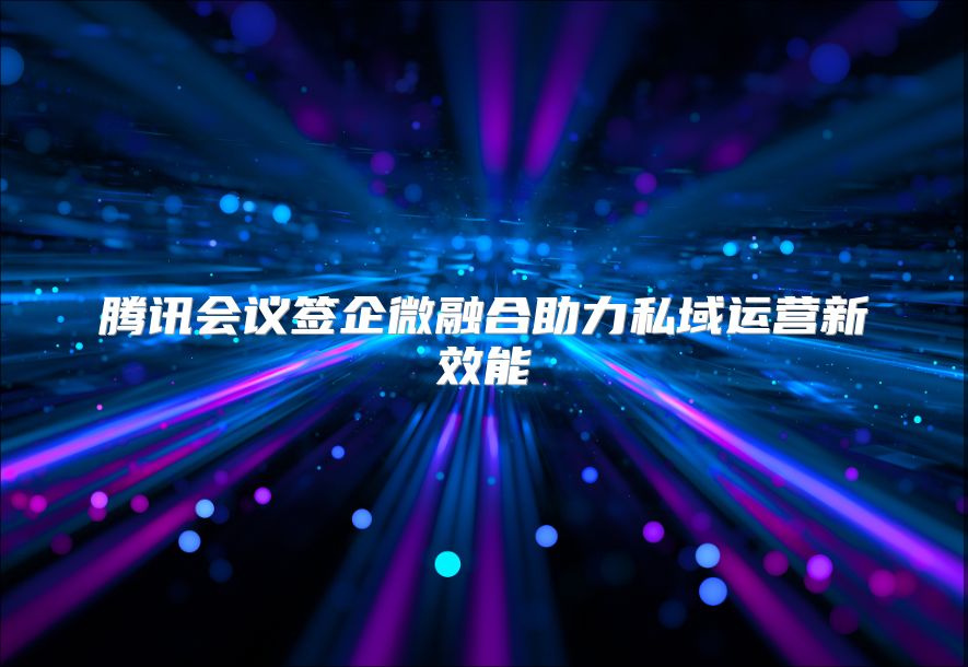 腾讯会议签企微融合助力私域运营新效能