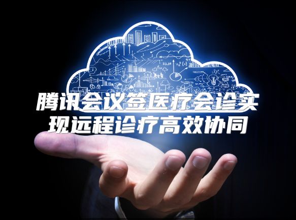 腾讯会议签医疗会诊实现远程诊疗高效协同